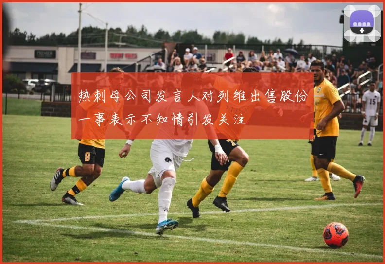 热刺母公司发言人对列维出售股份一事表示不知情引发关注