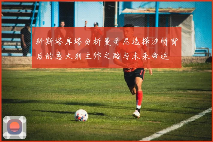 科斯塔库塔分析曼奇尼选择沙特背后的意大利主帅之路与未来命运