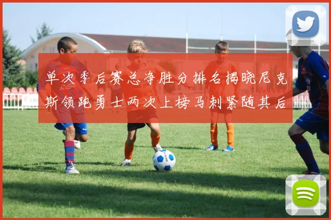 单次季后赛总净胜分排名揭晓尼克斯领跑勇士两次上榜马刺紧随其后