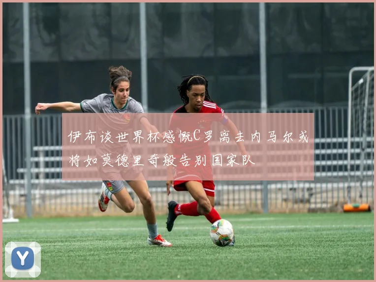 伊布谈世界杯感慨C罗离去内马尔或将如莫德里奇般告别国家队