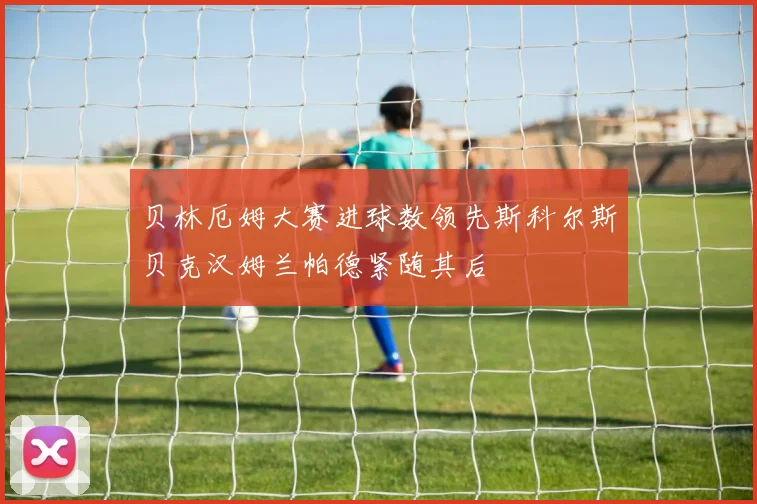 贝林厄姆大赛进球数领先斯科尔斯贝克汉姆兰帕德紧随其后