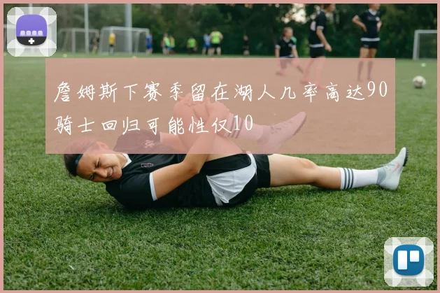 詹姆斯下赛季留在湖人几率高达90骑士回归可能性仅10