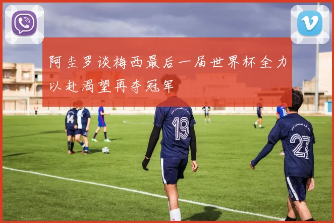 阿圭罗谈梅西最后一届世界杯全力以赴渴望再夺冠军
