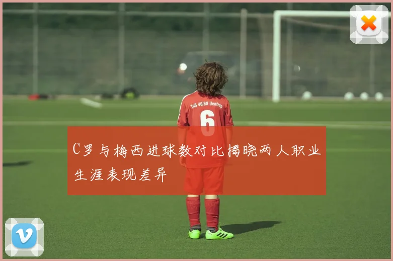 C罗与梅西进球数对比揭晓两人职业生涯表现差异
