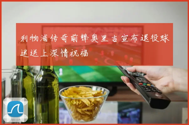利物浦传奇前锋奥里吉宣布退役球迷送上深情祝福