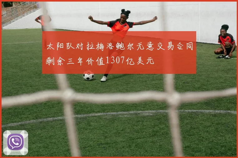 太阳队对拉梅洛鲍尔无意交易合同剩余三年价值1307亿美元