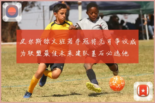 皮尔斯称文班若夺冠将无可争议成为联盟最佳未来建队基石必选他