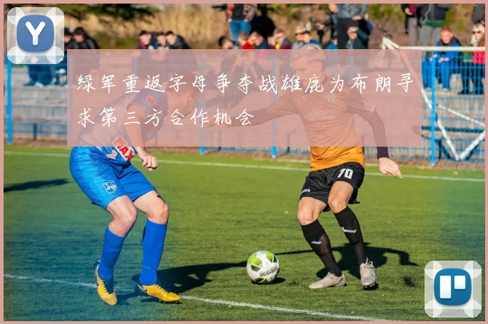 绿军重返字母争夺战雄鹿为布朗寻求第三方合作机会