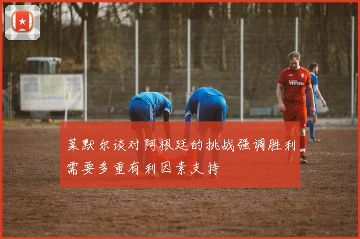 莱默尔谈对阿根廷的挑战强调胜利需要多重有利因素支持