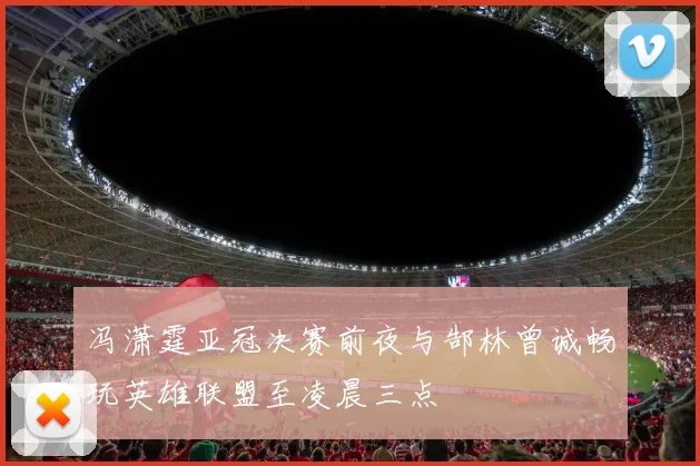 冯潇霆亚冠决赛前夜与郜林曾诚畅玩英雄联盟至凌晨三点