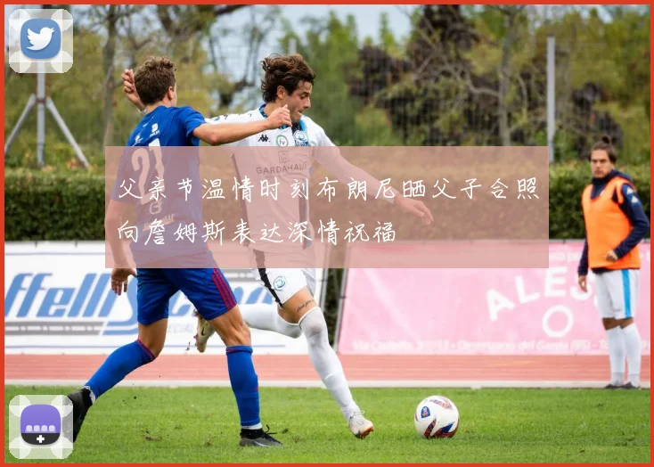 父亲节温情时刻布朗尼晒父子合照向詹姆斯表达深情祝福