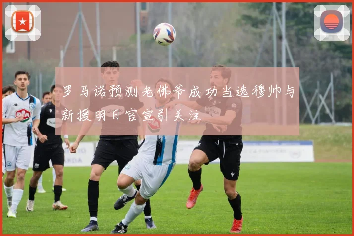 罗马诺预测老佛爷成功当选穆帅与新援明日官宣引关注