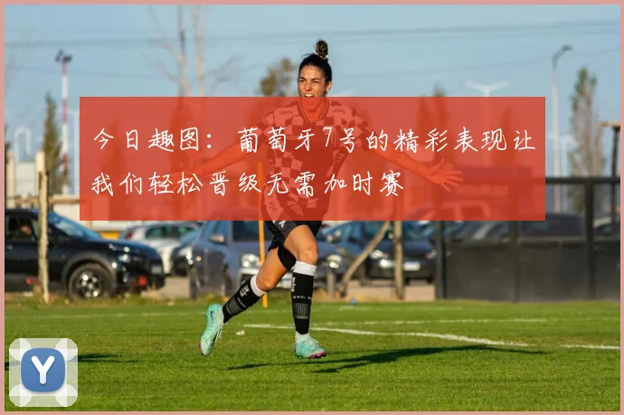 今日趣图：葡萄牙7号的精彩表现让我们轻松晋级无需加时赛