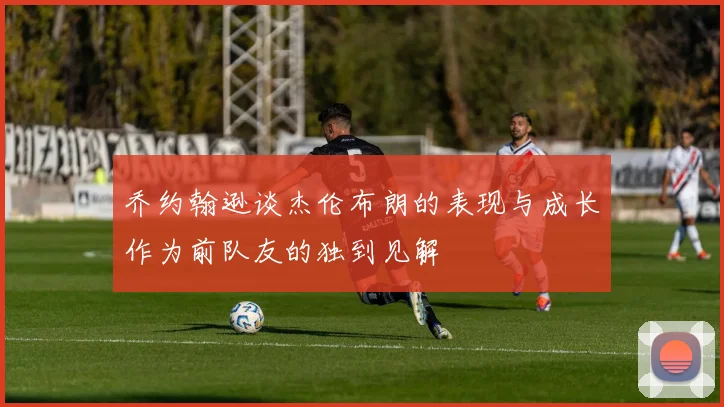 乔约翰逊谈杰伦布朗的表现与成长作为前队友的独到见解