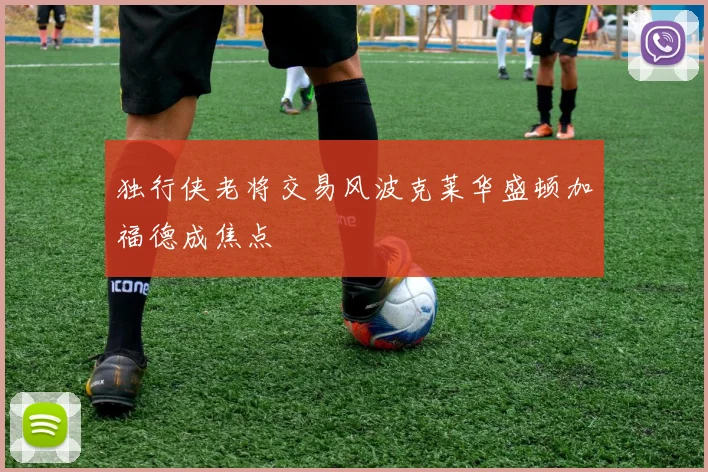 独行侠老将交易风波克莱华盛顿加福德成焦点