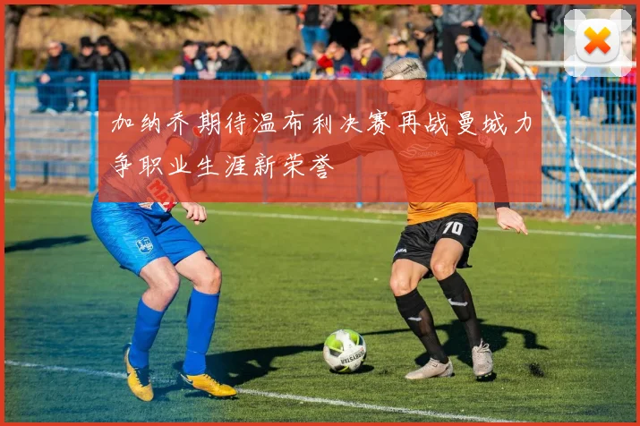 加纳乔期待温布利决赛再战曼城力争职业生涯新荣誉