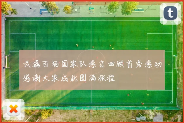 武磊百场国家队感言回顾首秀感动感谢大家成就圆满旅程